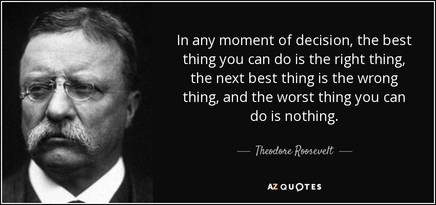 AZQuote image of Teddy Roosevelt quote "In any moment of decision, the best thing you can do is the right thing, the next best thing is the wrong thing, and the worst thing you can do is nothing"
